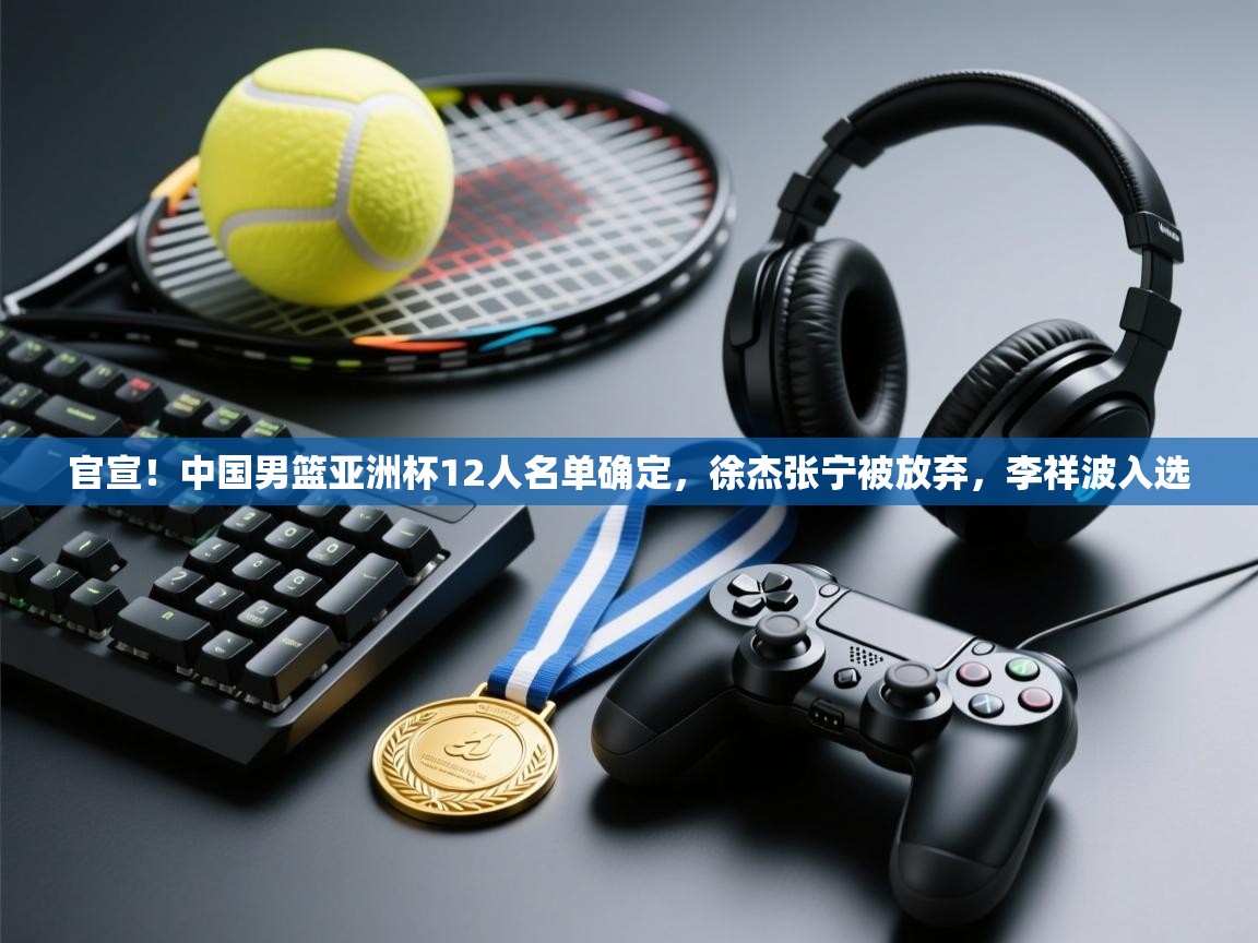 官宣!中国男篮亚洲杯12人名单确定,徐杰张宁被放弃,李祥波入选 第1张