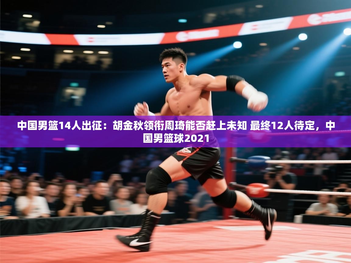 中国男篮14人出征:胡金秋领衔周琦能否赶上未知 最终12人待定,中国男篮球2021 第1张